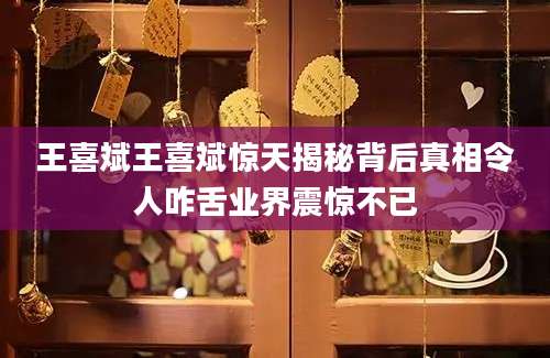 王喜斌王喜斌惊天揭秘背后真相令人咋舌业界震惊不已