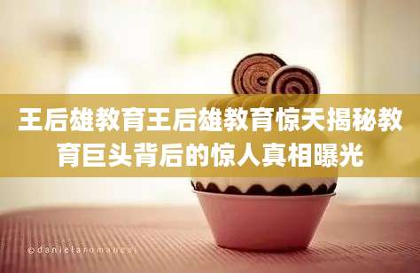 王后雄教育王后雄教育惊天揭秘教育巨头背后的惊人真相曝光