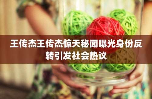 王传杰王传杰惊天秘闻曝光身份反转引发社会热议