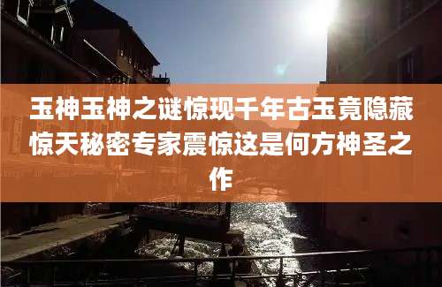 玉神玉神之谜惊现千年古玉竟隐藏惊天秘密专家震惊这是何方神圣之作