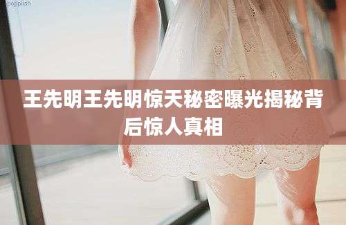 王先明王先明惊天秘密曝光揭秘背后惊人真相