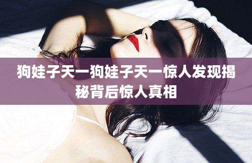 狗娃子天一狗娃子天一惊人发现揭秘背后惊人真相