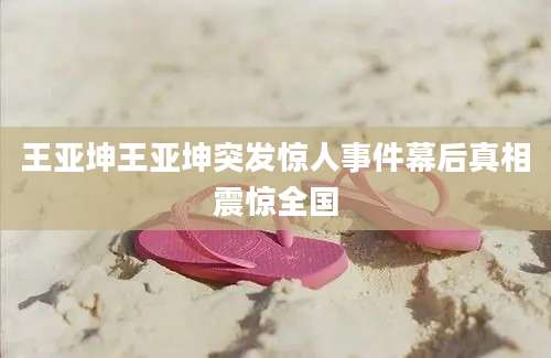 王亚坤王亚坤突发惊人事件幕后真相震惊全国