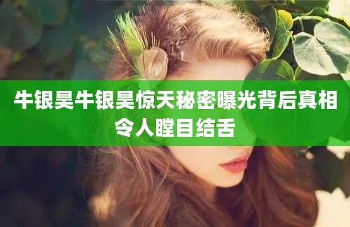 牛银昊牛银昊惊天秘密曝光背后真相令人瞠目结舌