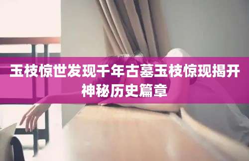 玉枝惊世发现千年古墓玉枝惊现揭开神秘历史篇章