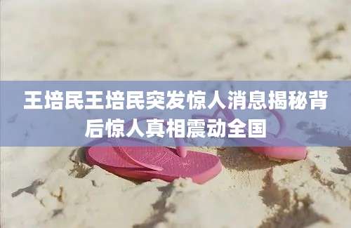 王培民王培民突发惊人消息揭秘背后惊人真相震动全国