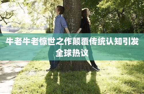 牛老牛老惊世之作颠覆传统认知引发全球热议