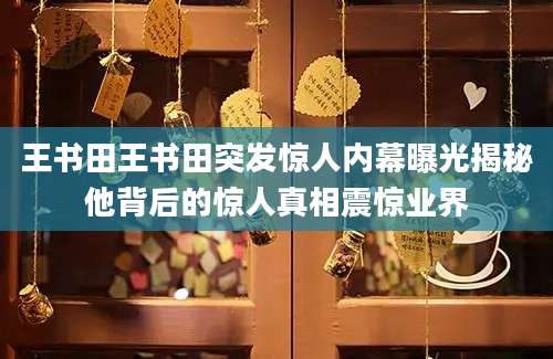 王书田王书田突发惊人内幕曝光揭秘他背后的惊人真相震惊业界