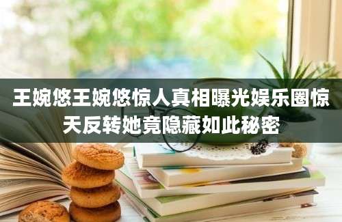 王婉悠王婉悠惊人真相曝光娱乐圈惊天反转她竟隐藏如此秘密