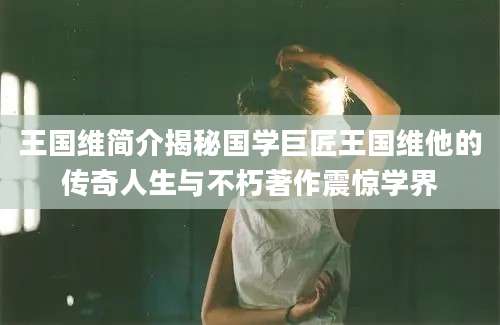 王国维简介揭秘国学巨匠王国维他的传奇人生与不朽著作震惊学界