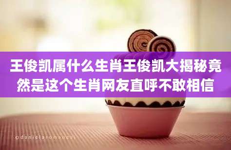 王俊凯属什么生肖王俊凯大揭秘竟然是这个生肖网友直呼不敢相信
