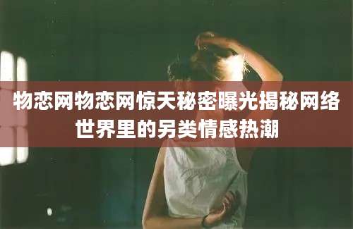 物恋网物恋网惊天秘密曝光揭秘网络世界里的另类情感热潮