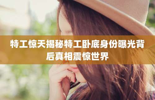 特工惊天揭秘特工卧底身份曝光背后真相震惊世界
