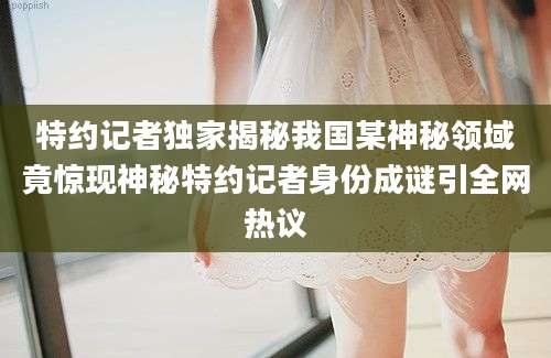 特约记者独家揭秘我国某神秘领域竟惊现神秘特约记者身份成谜引全网热议