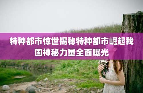 特种都市惊世揭秘特种都市崛起我国神秘力量全面曝光