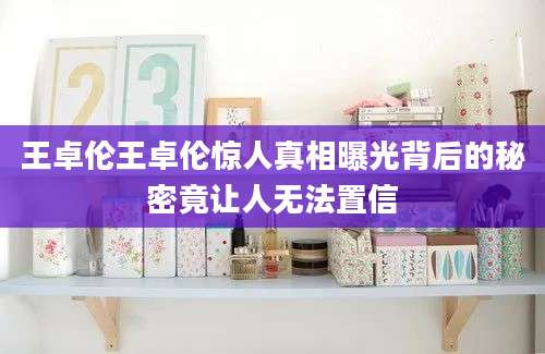王卓伦王卓伦惊人真相曝光背后的秘密竟让人无法置信