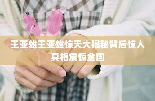 王亚雄王亚雄惊天大揭秘背后惊人真相震惊全国