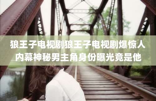 狼王子电视剧狼王子电视剧爆惊人内幕神秘男主角身份曝光竟是他