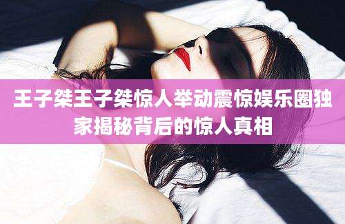 王子桀王子桀惊人举动震惊娱乐圈独家揭秘背后的惊人真相