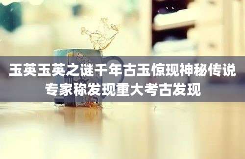 玉英玉英之谜千年古玉惊现神秘传说专家称发现重大考古发现