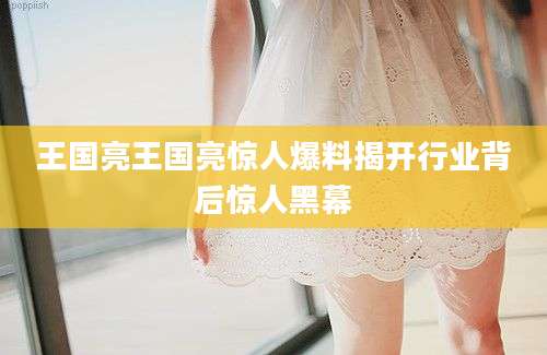 王国亮王国亮惊人爆料揭开行业背后惊人黑幕