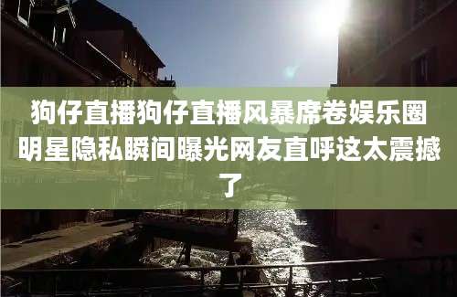 狗仔直播狗仔直播风暴席卷娱乐圈明星隐私瞬间曝光网友直呼这太震撼了