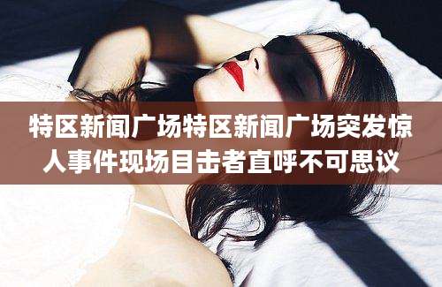 特区新闻广场特区新闻广场突发惊人事件现场目击者直呼不可思议