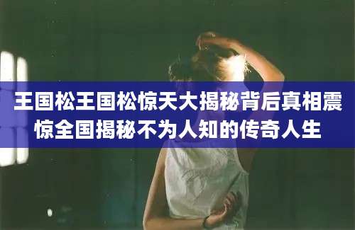 王国松王国松惊天大揭秘背后真相震惊全国揭秘不为人知的传奇人生