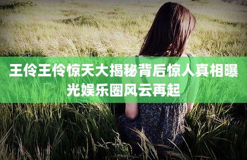 王伶王伶惊天大揭秘背后惊人真相曝光娱乐圈风云再起