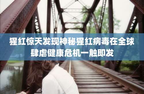 猩红惊天发现神秘猩红病毒在全球肆虐健康危机一触即发