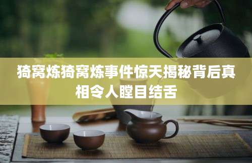 猗窝炼猗窝炼事件惊天揭秘背后真相令人瞠目结舌