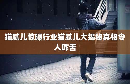 猫腻儿惊曝行业猫腻儿大揭秘真相令人咋舌