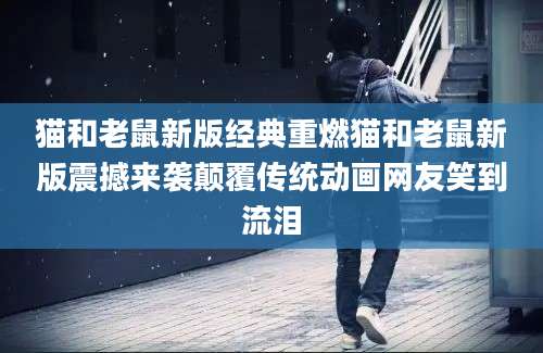 猫和老鼠新版经典重燃猫和老鼠新版震撼来袭颠覆传统动画网友笑到流泪