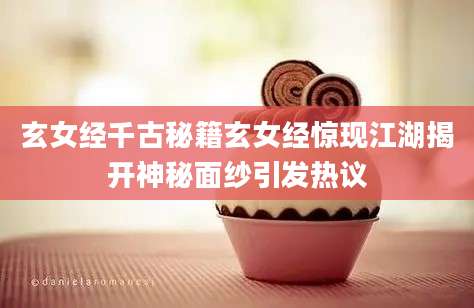 玄女经千古秘籍玄女经惊现江湖揭开神秘面纱引发热议