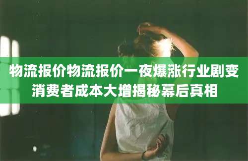 物流报价物流报价一夜爆涨行业剧变消费者成本大增揭秘幕后真相