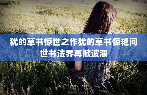 犹的草书惊世之作犹的草书惊艳问世书法界再掀波澜