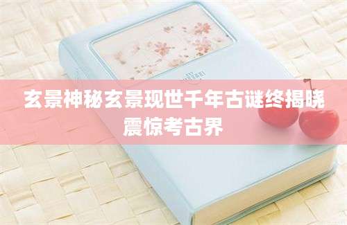玄景神秘玄景现世千年古谜终揭晓震惊考古界