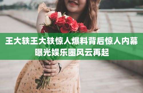 王大轶王大轶惊人爆料背后惊人内幕曝光娱乐圈风云再起