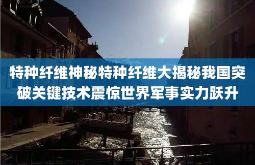 特种纤维神秘特种纤维大揭秘我国突破关键技术震惊世界军事实力跃升