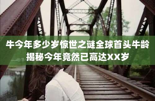 牛今年多少岁惊世之谜全球首头牛龄揭秘今年竟然已高达XX岁