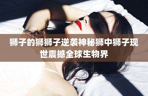 狮子的狮狮子逆袭神秘狮中狮子现世震撼全球生物界