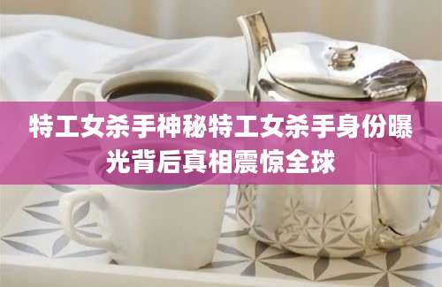 特工女杀手神秘特工女杀手身份曝光背后真相震惊全球