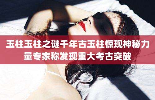 玉柱玉柱之谜千年古玉柱惊现神秘力量专家称发现重大考古突破