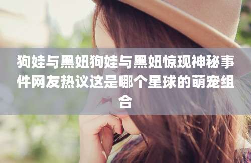 狗娃与黑妞狗娃与黑妞惊现神秘事件网友热议这是哪个星球的萌宠组合