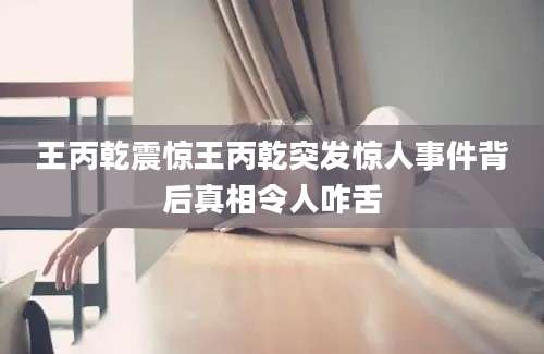 王丙乾震惊王丙乾突发惊人事件背后真相令人咋舌