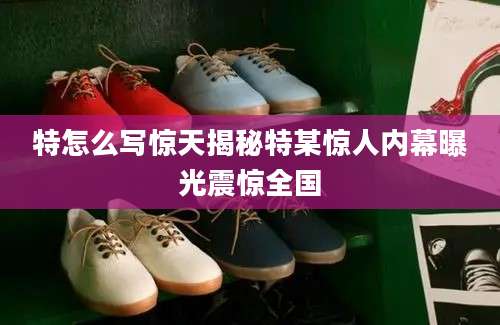 特怎么写惊天揭秘特某惊人内幕曝光震惊全国