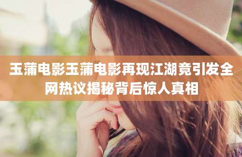 玉蒲电影玉蒲电影再现江湖竟引发全网热议揭秘背后惊人真相