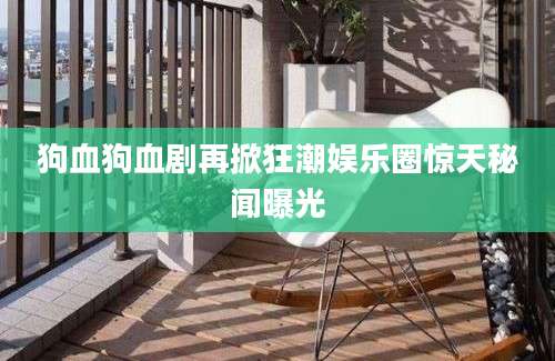 狗血狗血剧再掀狂潮娱乐圈惊天秘闻曝光