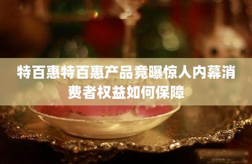 特百惠特百惠产品竟曝惊人内幕消费者权益如何保障