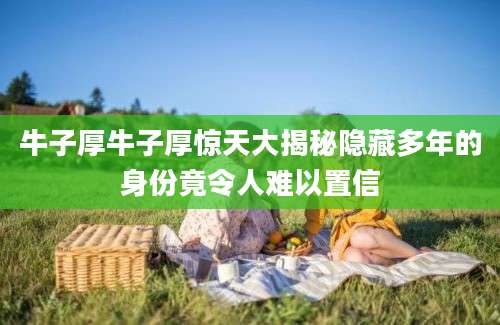牛子厚牛子厚惊天大揭秘隐藏多年的身份竟令人难以置信